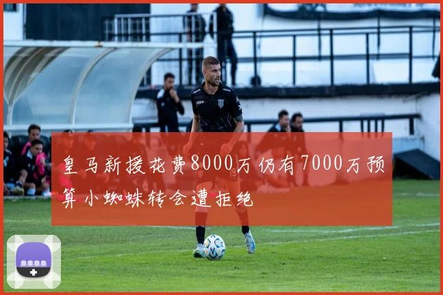 皇马新援花费8000万仍有7000万预算小蜘蛛转会遭拒绝