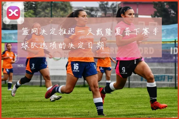 篮网决定推迟一天戴隆夏普下赛季球队选项的决定日期