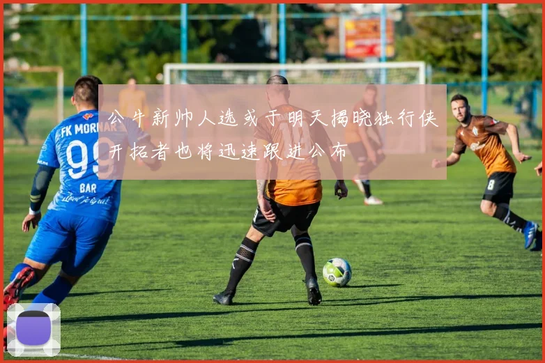 公牛新帅人选或于明天揭晓独行侠开拓者也将迅速跟进公布