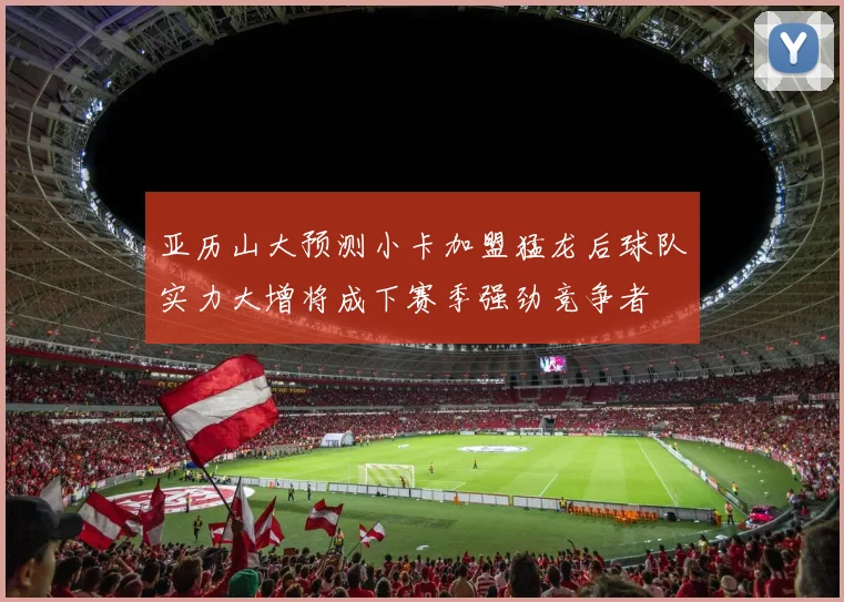 亚历山大预测小卡加盟猛龙后球队实力大增将成下赛季强劲竞争者